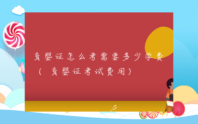 育婴证怎么考需要多少学费 (育婴证考试费用)